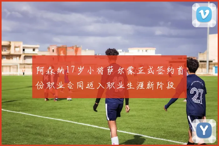阿森纳17岁小将萨尔蒙正式签约首份职业合同迈入职业生涯新阶段