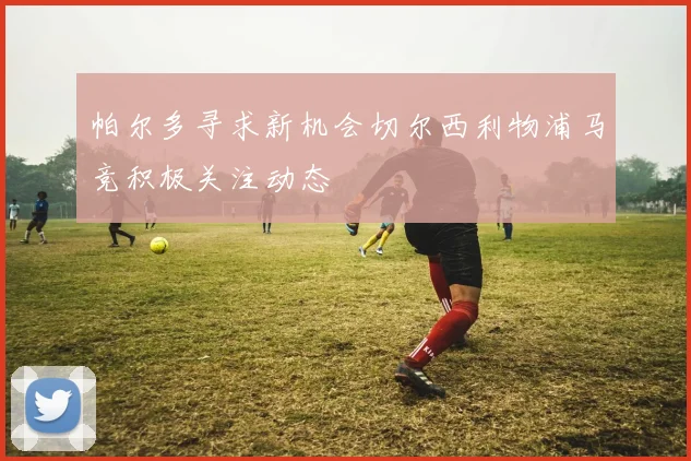 帕尔多寻求新机会切尔西利物浦马竞积极关注动态