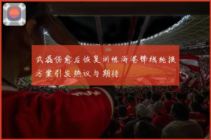 武磊伤愈后恢复训练海港锋线轮换方案引发热议与期待